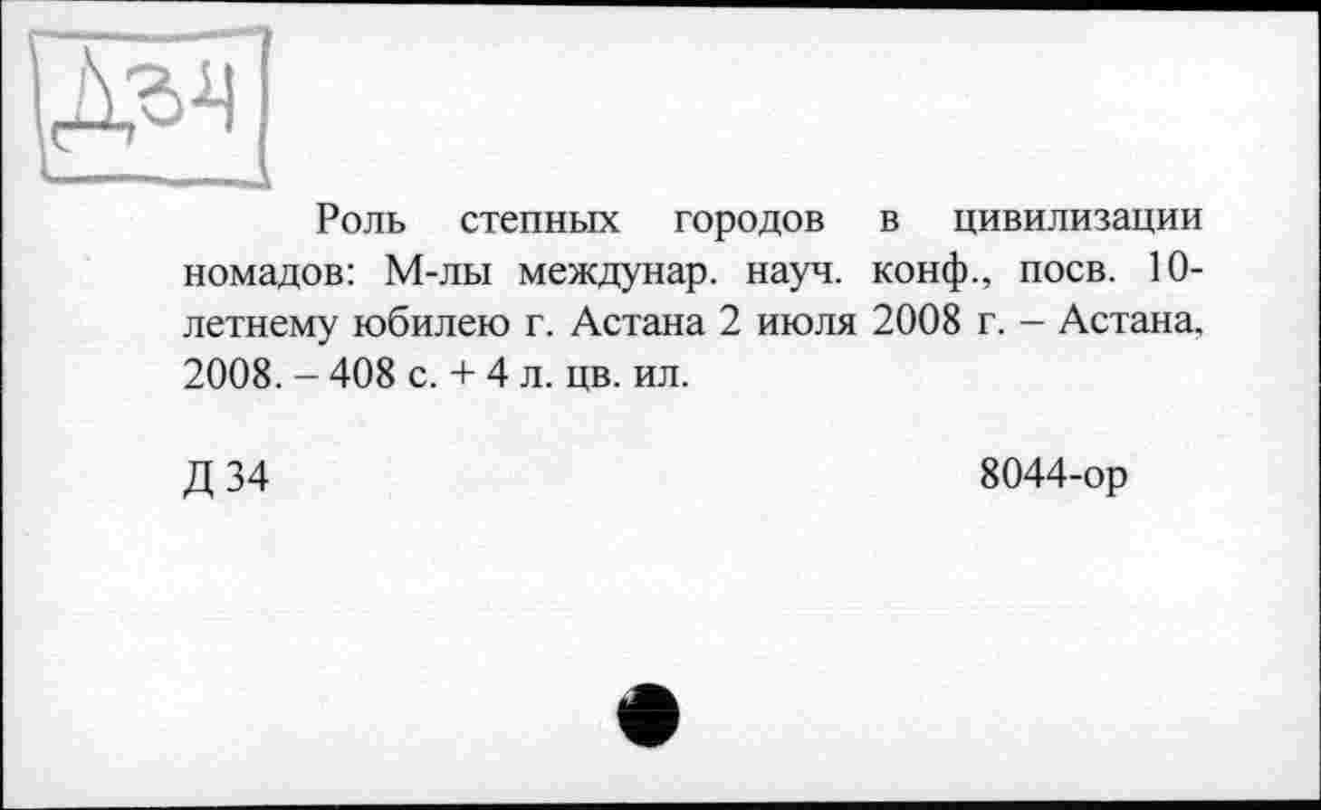 ﻿Роль степных городов в цивилизации номадов: М-лы междунар. науч, конф., поев. 10-летнему юбилею г. Астана 2 июля 2008 г. - Астана. 2008. - 408 с. + 4 л. цв. ил.
Д 34
8044-ор